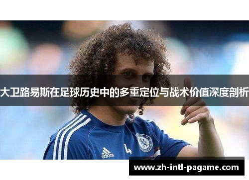 大卫路易斯在足球历史中的多重定位与战术价值深度剖析 大卫路易斯在足球历史中的多重定位与战术价值深度剖析