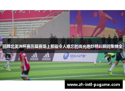 回顾北美洲杯赛历届赛场上那些令人难忘的高光绝妙精彩瞬间集锦全 回顾北美洲杯赛历届赛场上那些令人难忘的高光绝妙精彩瞬间集锦全