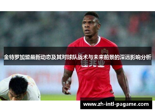 金特罗加盟最新动态及其对球队战术与未来前景的深远影响分析