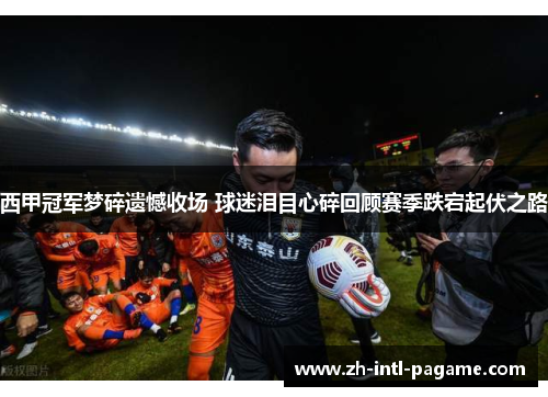 西甲冠军梦碎遗憾收场 球迷泪目心碎回顾赛季跌宕起伏之路