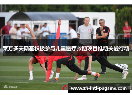 莱万多夫斯基积极参与儿童医疗救助项目推动关爱行动