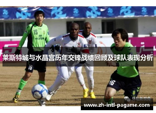 莱斯特城与水晶宫历年交锋战绩回顾及球队表现分析 莱斯特城与水晶宫历年交锋战绩回顾及球队表现分析