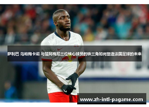 萨利巴 乌帕梅卡诺 与楚阿梅尼三位核心球员的铁三角如何塑造法国足球的未来