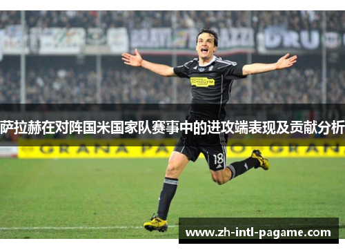 萨拉赫在对阵国米国家队赛事中的进攻端表现及贡献分析 萨拉赫在对阵国米国家队赛事中的进攻端表现及贡献分析