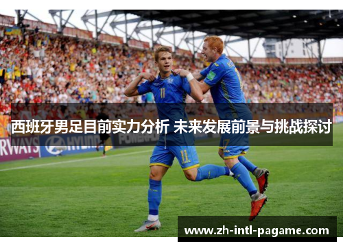 西班牙男足目前实力分析 未来发展前景与挑战探讨 西班牙男足目前实力分析 未来发展前景与挑战探讨