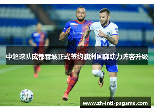 中超球队成都蓉城正式签约澳洲国脚助力阵容升级 中超球队成都蓉城正式签约澳洲国脚助力阵容升级