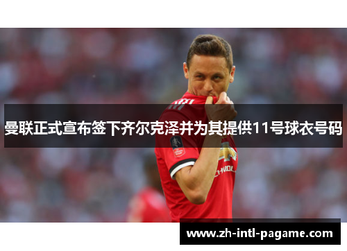 曼联正式宣布签下齐尔克泽并为其提供11号球衣号码 曼联正式宣布签下齐尔克泽并为其提供11号球衣号码