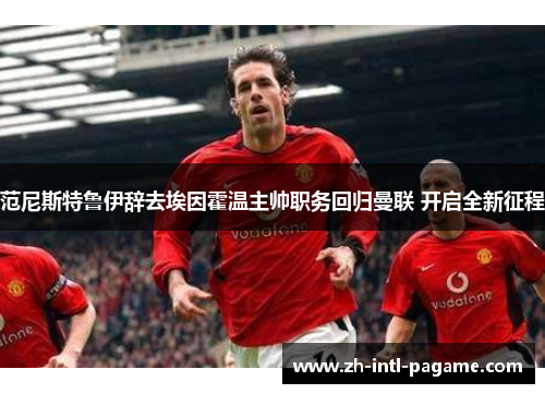 范尼斯特鲁伊辞去埃因霍温主帅职务回归曼联 开启全新征程 范尼斯特鲁伊辞去埃因霍温主帅职务回归曼联 开启全新征程