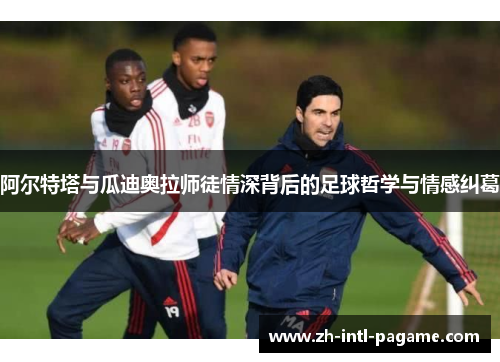 阿尔特塔与瓜迪奥拉师徒情深背后的足球哲学与情感纠葛