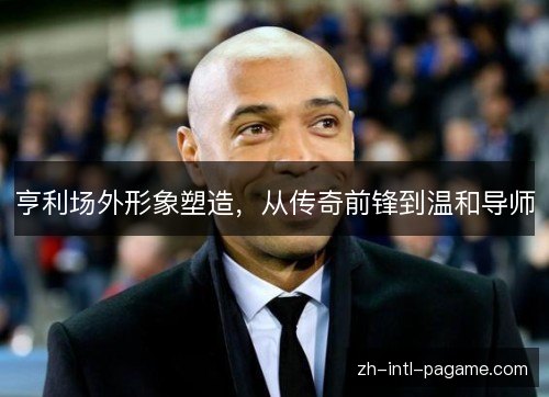 亨利场外形象塑造,从传奇前锋到温和导师 亨利场外形象塑造,从传奇前锋到温和导师