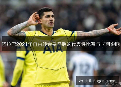 阿拉巴2021年自由转会皇马后的代表性比赛与长期影响 阿拉巴2021年自由转会皇马后的代表性比赛与长期影响